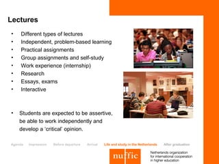 Lectures
•   Different types of lectures
•   Independent, problem-based learning
•   Practical assignments
•   Group assignments and self-study
•   Work experience (internship)
•   Research
•   Essays, exams
•   Interactive



•   Students are expected to be assertive,
    be able to work independently and
    develop a ‘critical’ opinion.

Agenda   Impression   Before departure   Arrival   Life and study in the Netherlands   After graduation
 