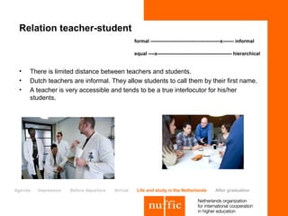 Relation teacher-student
                                                   formal --------------------------------------------x------- informal

                                                   equal ----x----------------------------------------------- hierarchical


 •   There is limited distance between teachers and students.
 •   Dutch teachers are informal. They allow students to call them by their first name.
 •   A teacher is very accessible and tends to be a true interlocutor for his/her
     students.




Agenda   Impression   Before departure   Arrival    Life and study in the Netherlands           After graduation
 