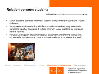 Relation between students
                                                   individualists -------------x------------------------------------- group



•    Dutch students socialize with each other in study/student associations, sports
     clubs etc.
•    It may seem that friendships with Dutch students are less easy to establish
     compared to other countries. It is less common to eat together, or visit each
     other’s houses.
•    However, being part of an international classroom and/or living in students
     houses offers students the chance to meet students from all over the world




Agenda   Impression   Before departure   Arrival    Life and study in the Netherlands              After graduation
 
