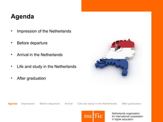 Agenda

 •   Impression of the Netherlands

 •   Before departure

 •   Arrival in the Netherlands

 •   Life and study in the Netherlands

 •   After graduation




Agenda   Impression   Before departure   Arrival   Life and study in the Netherlands   After graduation
 
