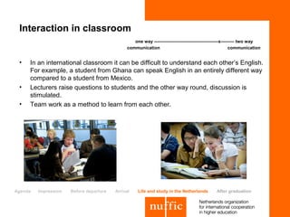 Interaction in classroom
                                                 one way -------------------------------------------x--------- two way
                                              communication                                               communication


 •   In an international classroom it can be difficult to understand each other’s English.
     For example, a student from Ghana can speak English in an entirely different way
     compared to a student from Mexico.
 •   Lecturers raise questions to students and the other way round, discussion is
     stimulated.
 •   Team work as a method to learn from each other.




Agenda   Impression   Before departure   Arrival   Life and study in the Netherlands           After graduation
 