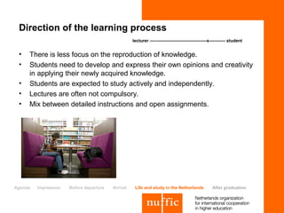 Direction of the learning process
                                                   lecturer ---------------------------------------x----------- student


 •   There is less focus on the reproduction of knowledge.
 •   Students need to develop and express their own opinions and creativity
     in applying their newly acquired knowledge.
 •   Students are expected to study actively and independently.
 •   Lectures are often not compulsory.
 •   Mix between detailed instructions and open assignments.




Agenda   Impression   Before departure   Arrival    Life and study in the Netherlands               After graduation
 