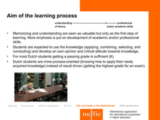 Aim of the learning process
                                  understanding ----------------------------------------x------------ professional
                                  of theory                                              and/or academic skills

•   Memorizing and understanding are seen as valuable but only as the first step of
    learning. More emphasis is put on development of academic and/or professional
    skills.
•   Students are expected to use the knowledge (applying, combining, selecting, and
    concluding) and develop an own opinion and critical attitude towards knowledge.
•   For most Dutch students getting a passing grade is sufficient (6).
•   Dutch students are more process-oriented (knowing how to apply their newly
    acquired knowledge) instead of result driven (getting the highest grade for an exam).




Agenda   Impression   Before departure    Arrival      Life and study in the Netherlands            After graduation
 