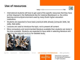 Use of resources
                                                   many ------x------------------------------------------------ few

•   International students will have to get used of the specific resources that they have
    at their disposal in the Netherlands like for instance Blackboard i.e. the online
    learning community/environment used by many Dutch higher education
    institutions.
•   Students are expected to have basic practical skills already (computer skills, lab
    skills, field skills)
•   Lectures are used to introduce the topic; not to present all content.
•   More compulsory and recommended literature available than students can study in
    the time available. Students are expected to have skills in selecting literature and
    selecting the relevant sections for detailed study.




Agenda   Impression   Before departure   Arrival     Life and study in the Netherlands                After graduation
 