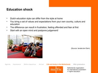 Education shock

 •   Dutch education style can differ from the style at home
 •   You bring a set of values and expectations from your own country, culture and
     education
 •   The difference can result in frustration, feeling offended and fear at first
 •   Start with an open mind and postpone judgement!




                                                                                       (Source: Ieneke ten Dam)




Agenda   Impression   Before departure   Arrival   Life and study in the Netherlands     After graduation
 