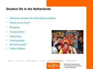 Student life in the Netherlands

•    Welcome reception for international students
•    Where to buy food?
•    Shopping
•    Transportation
•    Networking
•    Visiting people
•    Not feeling well?
•    Public holidays




    Agenda   Impression   Before departure   Arrival   Life in the Netherlands   After graduation
 