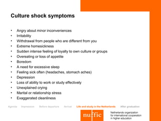 Culture shock symptoms

 •   Angry about minor inconveniences
 •   Irritability
 •   Withdrawal from people who are different from you
 •   Extreme homesickness
 •   Sudden intense feeling of loyalty to own culture or groups
 •   Overeating or loss of appetite
 •   Boredom
 •   A need for excessive sleep
 •   Feeling sick often (headaches, stomach aches)
 •   Depression
 •   Loss of ability to work or study effectively
 •   Unexplained crying
 •   Marital or relationship stress
 •   Exaggerated cleanliness

Agenda   Impression   Before departure   Arrival   Life and study in the Netherlands   After graduation
 