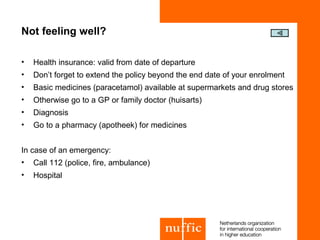 Not feeling well?

•   Health insurance: valid from date of departure
•   Don’t forget to extend the policy beyond the end date of your enrolment
•   Basic medicines (paracetamol) available at supermarkets and drug stores
•   Otherwise go to a GP or family doctor (huisarts)
•   Diagnosis
•   Go to a pharmacy (apotheek) for medicines


In case of an emergency:
•   Call 112 (police, fire, ambulance)
•   Hospital
 