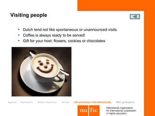 Visiting people

         • Dutch tend not like spontaneous or unannounced visits
         • Coffee is always ready to be served!
         • Gift for your host: flowers, cookies or chocolates




Agenda    Impression   Before departure   Arrival   Life and study in the Netherlands   After graduation
 