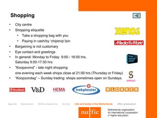 Shopping
•    City centre
•    Shopping etiquette
         •    Take a shopping bag with you
         •    Paying in cash/by ‘chipknip’/pin
•    Bargaining is not customary
•    Eye contact and greetings
•    In general: Monday to Friday 9:00 - 18:00 hrs,
     Saturday 9:00-17.00 hrs
•    “Koopavond” - late night shopping:
     one evening each week shops close at 21:00 hrs (Thursday or Friday)
•    “Koopzondag” – Sunday trading: shops sometimes open on Sundays.




Agenda       Impression   Before departure   Arrival   Life and study in the Netherlands   After graduation
 