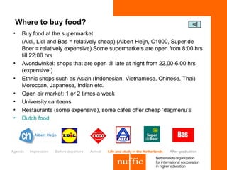 Where to buy food?
•    Buy food at the supermarket
     (Aldi, Lidl and Bas = relatively cheap) (Albert Heijn, C1000, Super de
     Boer = relatively expensive) Some supermarkets are open from 8:00 hrs
     till 22:00 hrs
•    Avondwinkel: shops that are open till late at night from 22.00-6.00 hrs
     (expensive!)
•    Ethnic shops such as Asian (Indonesian, Vietnamese, Chinese, Thai)
     Moroccan, Japanese, Indian etc.
•    Open air market: 1 or 2 times a week
•    University canteens
•    Restaurants (some expensive), some cafes offer cheap ‘dagmenu’s’
•    Dutch food




Agenda   Impression   Before departure   Arrival   Life and study in the Netherlands   After graduation
 