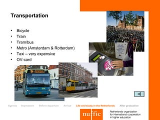 Transportation

 •   Bicycle
 •   Train
 •   Tram/bus
 •   Metro (Amsterdam & Rotterdam)
 •   Taxi – very expensive
 •   OV-card




Agenda   Impression   Before departure   Arrival   Life and study in the Netherlands   After graduation
 