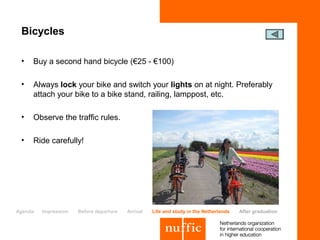 Bicycles

 •   Buy a second hand bicycle (€25 - €100)

 •   Always lock your bike and switch your lights on at night. Preferably
     attach your bike to a bike stand, railing, lamppost, etc.

 •   Observe the traffic rules.

 •   Ride carefully!




Agenda   Impression   Before departure   Arrival   Life and study in the Netherlands   After graduation
 