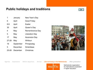 Public holidays and traditions

  1        January        New Year’s Day
  6        April          Good Friday
  8-9      April          Easter
  30       April          Queen’s Day
  4        May            Remembrance Day
  5        May            Liberation Day
  17       May            Ascension Day
  27-28    May            Whitsun
  18       September      Prinsjesdag
  5        December       Sinterklaas
  25-26    December       Christmas




Agenda    Impression   Before departure    Arrival   Life and study in the Netherlands   After graduation
 