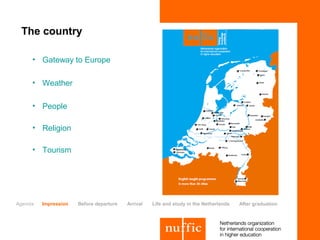 The country

     • Gateway to Europe

     • Weather

     • People

     • Religion

     • Tourism




Agenda   Impression   Before departure   Arrival   Life and study in the Netherlands   After graduation
 