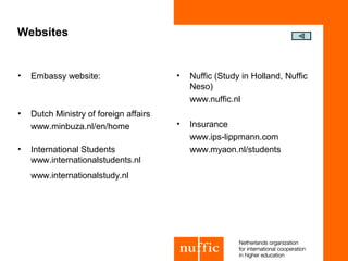 Websites


•   Embassy website:                    •   Nuffic (Study in Holland, Nuffic
                                            Neso)
                                            www.nuffic.nl
•   Dutch Ministry of foreign affairs
    www.minbuza.nl/en/home              •   Insurance
                                            www.ips-lippmann.com
•   International Students                  www.myaon.nl/students
    www.internationalstudents.nl
    www.internationalstudy.nl
 