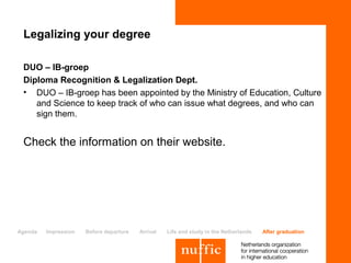 Legalizing your degree

 DUO – IB-groep
 Diploma Recognition & Legalization Dept.
 • DUO – IB-groep has been appointed by the Ministry of Education, Culture
    and Science to keep track of who can issue what degrees, and who can
    sign them.


 Check the information on their website.




Agenda   Impression   Before departure   Arrival   Life and study in the Netherlands   After graduation
 