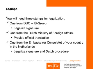 Stamps


 You will need three stamps for legalization:
  One from DUO – IB-Groep
         • Legalize signature
  One from the Dutch Ministry of Foreign Affairs
         • Provide official translation
  One from the Embassy (or Consulate) of your country
   in the Netherlands
         • Legalize signature and Dutch procedure

Agenda    Impression   Before departure   Arrival   Life and study in the Netherlands   After graduation
 