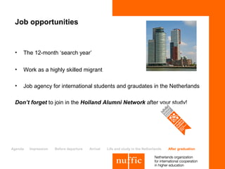 Job opportunities


 •   The 12-month ‘search year’

 •   Work as a highly skilled migrant

 •   Job agency for international students and graudates in the Netherlands

 Don’t forget to join in the Holland Alumni Network after your study!




Agenda   Impression   Before departure   Arrival   Life and study in the Netherlands   After graduation
 