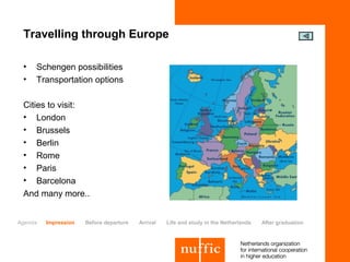 Travelling through Europe

 •   Schengen possibilities
 •   Transportation options

 Cities to visit:
 • London
 • Brussels
 • Berlin
 • Rome
 • Paris
 • Barcelona
 And many more..


Agenda   Impression   Before departure   Arrival   Life and study in the Netherlands   After graduation
 