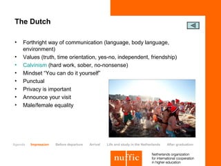 The Dutch

•    Forthright way of communication (language, body language,
     environment)
•    Values (truth, time orientation, yes-no, independent, friendship)
•    Calvinism (hard work, sober, no-nonsense)
•    Mindset “You can do it yourself”
•    Punctual
•    Privacy is important
•    Announce your visit
•    Male/female equality




Agenda   Impression   Before departure   Arrival   Life and study in the Netherlands   After graduation
 