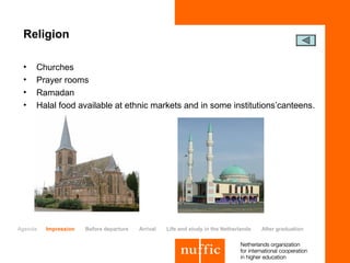 Religion

 •   Churches
 •   Prayer rooms
 •   Ramadan
 •   Halal food available at ethnic markets and in some institutions’canteens.




Agenda   Impression   Before departure   Arrival   Life and study in the Netherlands   After graduation
 
