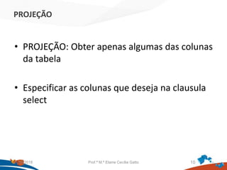 PROJEÇÃO
• PROJEÇÃO: Obter apenas algumas das colunas
da tabela
• Especificar as colunas que deseja na clausula
select
21/09/2018 Prof.ª M.ª Elaine Cecília Gatto 10
 