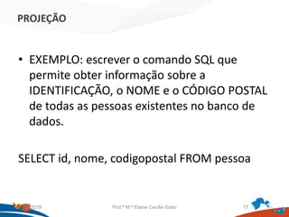 PROJEÇÃO
• EXEMPLO: escrever o comando SQL que
permite obter informação sobre a
IDENTIFICAÇÃO, o NOME e o CÓDIGO POSTAL
de todas as pessoas existentes no banco de
dados.
SELECT id, nome, codigopostal FROM pessoa
21/09/2018 Prof.ª M.ª Elaine Cecília Gatto 11
 