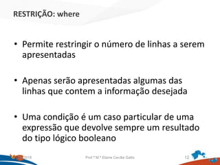 RESTRIÇÃO: where
• Permite restringir o número de linhas a serem
apresentadas
• Apenas serão apresentadas algumas das
linhas que contem a informação desejada
• Uma condição é um caso particular de uma
expressão que devolve sempre um resultado
do tipo lógico booleano
21/09/2018 Prof.ª M.ª Elaine Cecília Gatto 12
 
