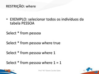 RESTRIÇÃO: where
• EXEMPLO: selecionar todos os indivíduos da
tabela PESSOA
Select * from pessoa
Select * from pessoa where true
Select * from pessoa where 1
Select * from pessoa where 1 = 1
21/09/2018 Prof.ª M.ª Elaine Cecília Gatto 13
 