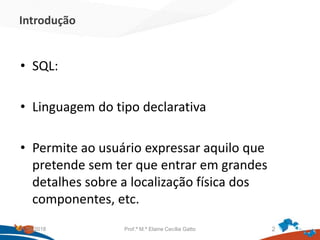 Introdução
• SQL:
• Linguagem do tipo declarativa
• Permite ao usuário expressar aquilo que
pretende sem ter que entrar em grandes
detalhes sobre a localização física dos
componentes, etc.
21/09/2018 Prof.ª M.ª Elaine Cecília Gatto 2
 