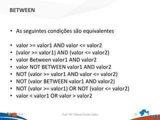 BETWEEN
• As seguintes condições são equivalentes
• valor >= valor1 AND valor <= valor2
• (valor >= valor1) AND (valor <= valor2)
• valor Between valor1 AND valor2
• valor NOT BETWEEN valor1 AND valor2
• NOT (valor >= valor1 AND valor <= valor2)
• NOT (valor BETWEEN valor1 AND valor2)
• NOT (valor >= valor1) OR NOT (valor <= valor2)
• valor < valor1 OR valor > valor2
21/09/2018 Prof.ª M.ª Elaine Cecília Gatto 21
 