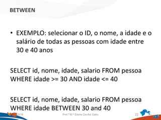 BETWEEN
• EXEMPLO: selecionar o ID, o nome, a idade e o
salário de todas as pessoas com idade entre
30 e 40 anos
SELECT id, nome, idade, salario FROM pessoa
WHERE idade >= 30 AND idade <= 40
SELECT id, nome, idade, salario FROM pessoa
WHERE idade BETWEEN 30 and 40
21/09/2018 Prof.ª M.ª Elaine Cecília Gatto 22
 