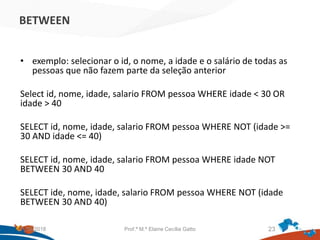 BETWEEN
• exemplo: selecionar o id, o nome, a idade e o salário de todas as
pessoas que não fazem parte da seleção anterior
Select id, nome, idade, salario FROM pessoa WHERE idade < 30 OR
idade > 40
SELECT id, nome, idade, salario FROM pessoa WHERE NOT (idade >=
30 AND idade <= 40)
SELECT id, nome, idade, salario FROM pessoa WHERE idade NOT
BETWEEN 30 AND 40
SELECT ide, nome, idade, salario FROM pessoa WHERE NOT (idade
BETWEEN 30 AND 40)
21/09/2018 Prof.ª M.ª Elaine Cecília Gatto 23
 