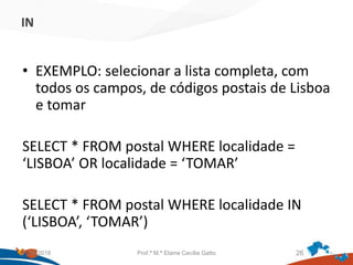 IN
• EXEMPLO: selecionar a lista completa, com
todos os campos, de códigos postais de Lisboa
e tomar
SELECT * FROM postal WHERE localidade =
‘LISBOA’ OR localidade = ‘TOMAR’
SELECT * FROM postal WHERE localidade IN
(‘LISBOA’, ‘TOMAR’)
21/09/2018 Prof.ª M.ª Elaine Cecília Gatto 26
 