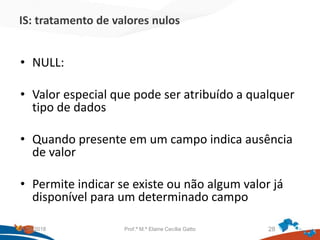 IS: tratamento de valores nulos
• NULL:
• Valor especial que pode ser atribuído a qualquer
tipo de dados
• Quando presente em um campo indica ausência
de valor
• Permite indicar se existe ou não algum valor já
disponível para um determinado campo
21/09/2018 Prof.ª M.ª Elaine Cecília Gatto 28
 