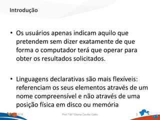 Introdução
• Os usuários apenas indicam aquilo que
pretendem sem dizer exatamente de que
forma o computador terá que operar para
obter os resultados solicitados.
• Linguagens declarativas são mais flexíveis:
referenciam os seus elementos através de um
nome compreensível e não através de uma
posição física em disco ou memória
21/09/2018 Prof.ª M.ª Elaine Cecília Gatto 3
 