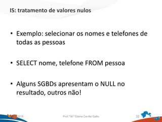 IS: tratamento de valores nulos
• Exemplo: selecionar os nomes e telefones de
todas as pessoas
• SELECT nome, telefone FROM pessoa
• Alguns SGBDs apresentam o NULL no
resultado, outros não!
21/09/2018 Prof.ª M.ª Elaine Cecília Gatto 32
 