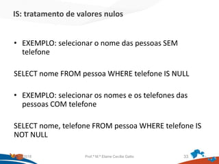 IS: tratamento de valores nulos
• EXEMPLO: selecionar o nome das pessoas SEM
telefone
SELECT nome FROM pessoa WHERE telefone IS NULL
• EXEMPLO: selecionar os nomes e os telefones das
pessoas COM telefone
SELECT nome, telefone FROM pessoa WHERE telefone IS
NOT NULL
21/09/2018 Prof.ª M.ª Elaine Cecília Gatto 33
 