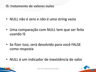 IS: tratamento de valores nulos
• NULL não é zero e não é uma string vazia
• Uma comparação com NULL tem que ser feita
usando IS
• Se fizer isso, será devolvido para você FALSE
como resposta
• NULL é um indicador de inexistência de valor
21/09/2018 Prof.ª M.ª Elaine Cecília Gatto 34
 