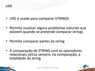 LIKE
• LIKE é usado para comparar STRINGS
• Permite resolver alguns problemas naturais que
existem quando se pretende comparar strings
• Permite comparar partes da string
• A comparação de STRING com os operadores
relacionais utiliza sempre, na comparação, a
totalidade da string
21/09/2018 Prof.ª M.ª Elaine Cecília Gatto 35
 