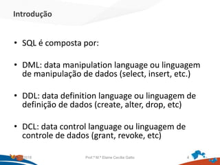 Introdução
• SQL é composta por:
• DML: data manipulation language ou linguagem
de manipulação de dados (select, insert, etc.)
• DDL: data definition language ou linguagem de
definição de dados (create, alter, drop, etc)
• DCL: data control language ou linguagem de
controle de dados (grant, revoke, etc)
21/09/2018 Prof.ª M.ª Elaine Cecília Gatto 4
 