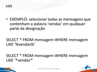 LIKE
• EXEMPLO: selecionar todas as mensagens que
contenham a palavra ‘vendas’ em qualquer
parte da designação
SELECT * FROM mensagem WHERE mensagem
LIKE ‘%vendas%’
SELECT * FROM mensagem WHERE mensagem
LIKE ‘*vendas*’
21/09/2018 Prof.ª M.ª Elaine Cecília Gatto 40
 