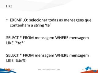 LIKE
• EXEMPLO: selecionar todas as mensagens que
contenham a string ‘te’
SELECT * FROM mensagem WHERE mensagem
LIKE ‘*te*’
SELECT * FROM mensagem WHERE mensagem
LIKE ‘%te%’
21/09/2018 Prof.ª M.ª Elaine Cecília Gatto 41
 