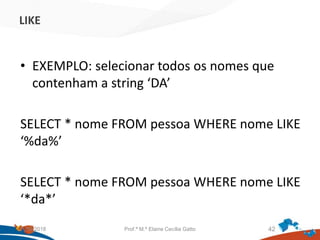LIKE
• EXEMPLO: selecionar todos os nomes que
contenham a string ‘DA’
SELECT * nome FROM pessoa WHERE nome LIKE
‘%da%’
SELECT * nome FROM pessoa WHERE nome LIKE
‘*da*’
21/09/2018 Prof.ª M.ª Elaine Cecília Gatto 42
 