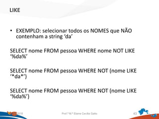 LIKE
• EXEMPLO: selecionar todos os NOMES que NÃO
contenham a string ‘da’
SELECT nome FROM pessoa WHERE nome NOT LIKE
‘%da%’
SELECT nome FROM pessoa WHERE NOT (nome LIKE
‘*da*’)
SELECT nome FROM pessoa WHERE NOT (nome LIKE
‘%da%’)
21/09/2018 Prof.ª M.ª Elaine Cecília Gatto 43
 