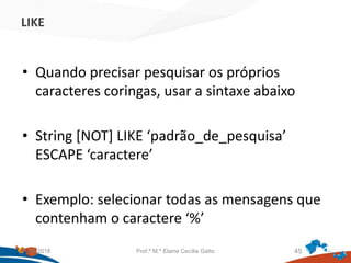 LIKE
• Quando precisar pesquisar os próprios
caracteres coringas, usar a sintaxe abaixo
• String [NOT] LIKE ‘padrão_de_pesquisa’
ESCAPE ‘caractere’
• Exemplo: selecionar todas as mensagens que
contenham o caractere ‘%’
21/09/2018 Prof.ª M.ª Elaine Cecília Gatto 45
 