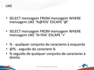 LIKE
• SELECT mensagem FROM mensagem WHERE
mensagem LIKE ‘%@%%’ ESCAPE ‘@’
• SELECT mensagem FROM mensagem WHERE
mensagem LIKE ‘%=%%’ ESCAPE ‘=’
• % - qualquer conjunto de caracteres à esquerda
• @% - seguido do caractere %
• % seguido de qualquer conjunto de caracteres à
direita
21/09/2018 Prof.ª M.ª Elaine Cecília Gatto 46
 