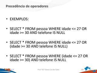 Precedência de operadores
• EXEMPLOS:
• SELECT * FROM pessoa WHERE idade <= 27 OR
idade >= 30 AND telefone IS NULL
• SELECT * FROM pessoa WHERE idade <= 27 OR
(idade >= 30 AND telefone IS NULL)
• SELECT * FROM pessoa WHERE (idade <= 27 OR
idade >= 30) AND telefone IS NULL
21/09/2018 Prof.ª M.ª Elaine Cecília Gatto 49
 
