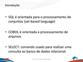 Introdução
• SQL é orientada para o processamento de
conjuntos (set-based language)
• COBOL é orientada a processamento de
arquivos
• SELECT: comando usado para realizar uma
consulta ao banco de dados relacional.
21/09/2018 Prof.ª M.ª Elaine Cecília Gatto 5
 
